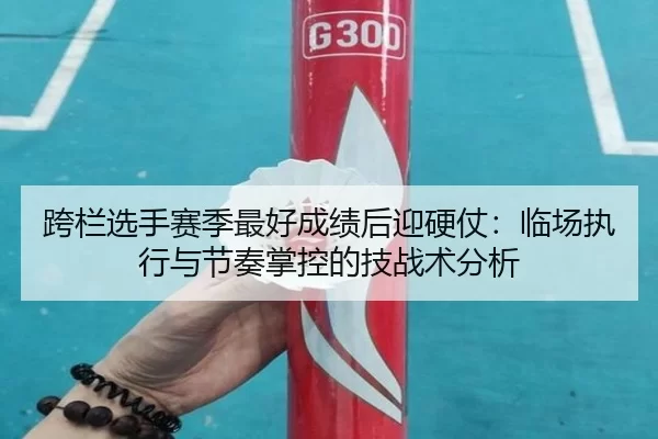跨栏选手赛季最好成绩后迎硬仗：临场执行与节奏掌控的技战术分析
